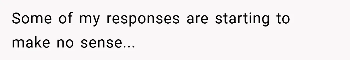 Some of my responses are starting to make no sense...