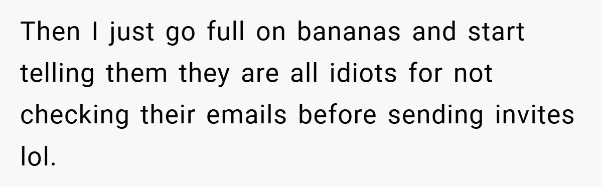 Then I just go full on bananas and start telling them they are all idiots for not checking their emails before sending invites lol.