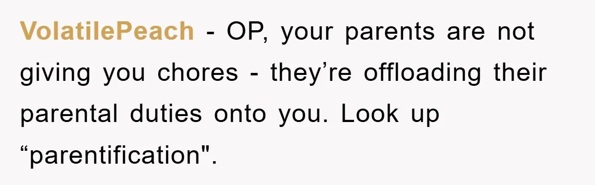 VolatilePeach − OP, your parents are not giving you chores - they’re offloading their parental duties onto you. Look up “parentification".