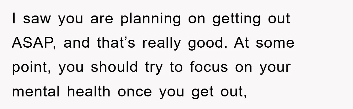 I saw you are planning on getting out ASAP, and that’s really good. At some point, you should try to focus on your mental health once you get out,