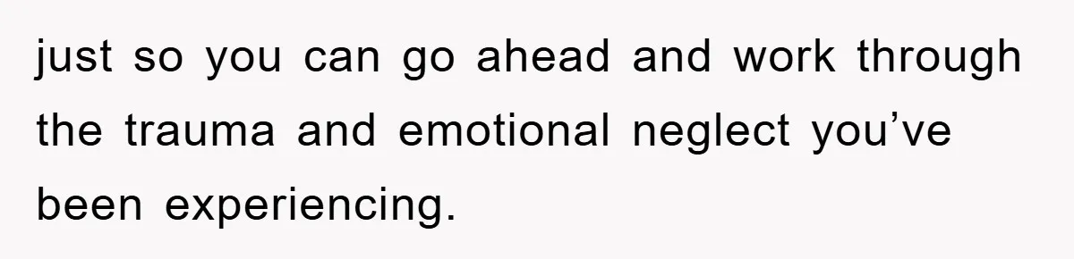 just so you can go ahead and work through the trauma and emotional neglect you’ve been experiencing.