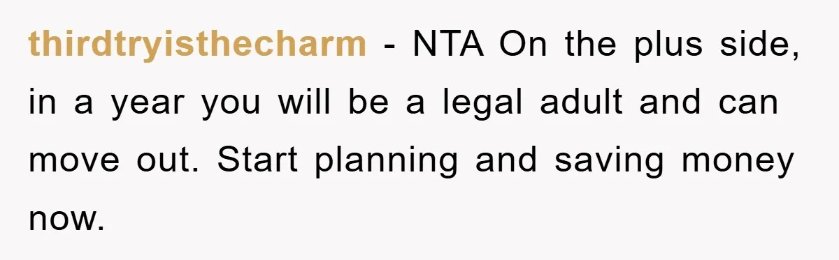 thirdtryisthecharm − NTA On the plus side, in a year you will be a legal adult and can move out. Start planning and saving money now.
