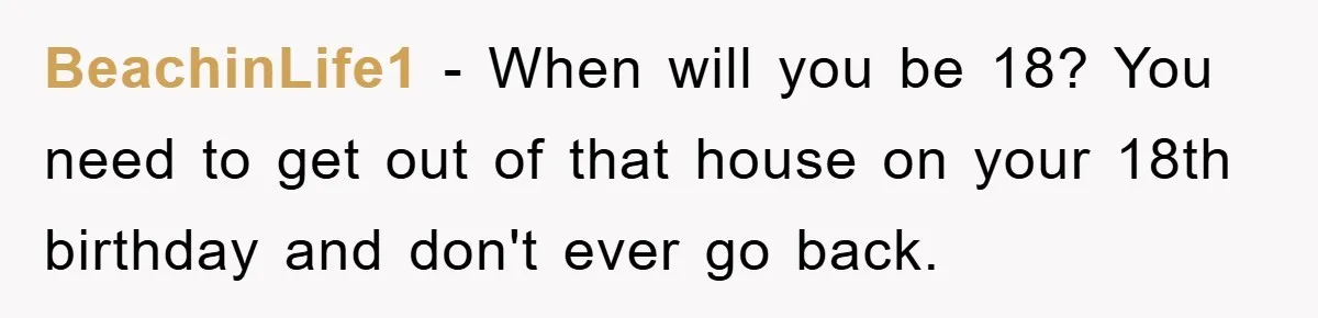 BeachinLife1 − When will you be 18? You need to get out of that house on your 18th birthday and don't ever go back.