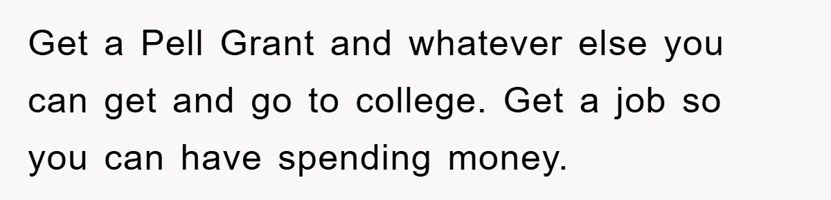 Get a Pell Grant and whatever else you can get and go to college. Get a job so you can have spending money.