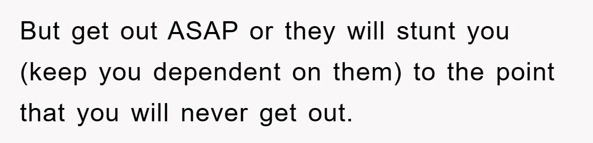 But get out ASAP or they will stunt you (keep you dependent on them) to the point that you will never get out.