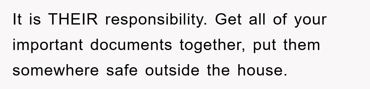 It is THEIR responsibility. Get all of your important documents together, put them somewhere safe outside the house.