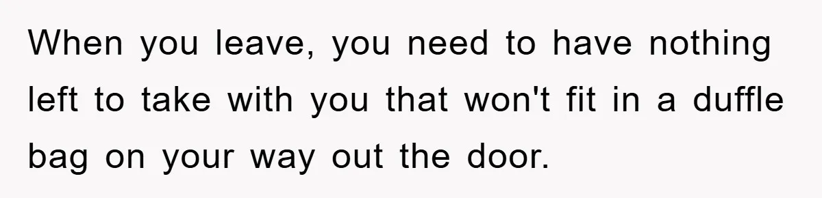 When you leave, you need to have nothing left to take with you that won't fit in a duffle bag on your way out the door.