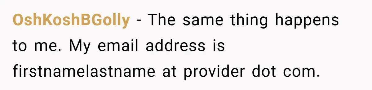 OshKoshBGolly − The same thing happens to me. My email address is firstnamelastname at provider dot com.