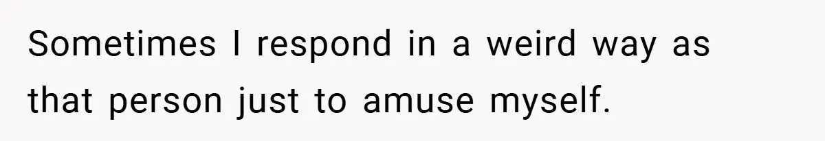 Sometimes I respond in a weird way as that person just to amuse myself.
