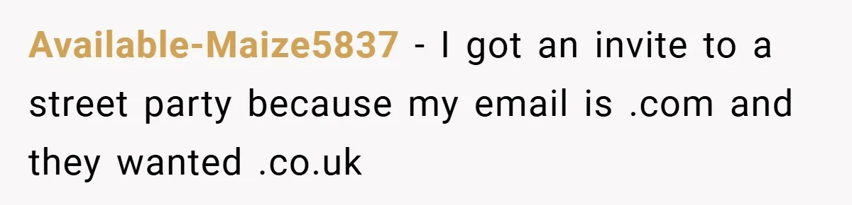 Available-Maize5837 − I got an invite to a street party because my email is .com and they wanted .co.uk