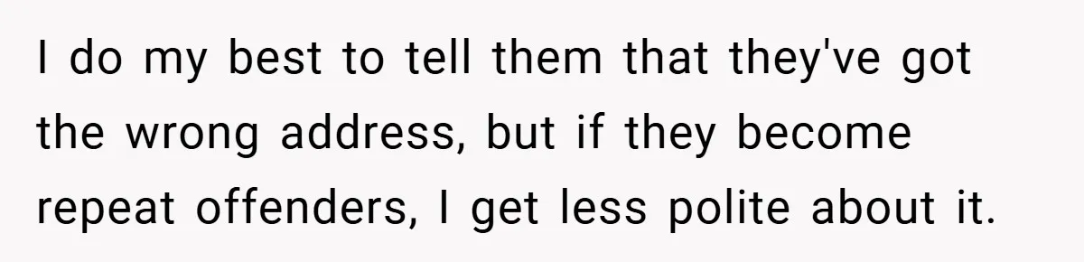 I do my best to tell them that they've got the wrong address, but if they become repeat offenders, I get less polite about it.
