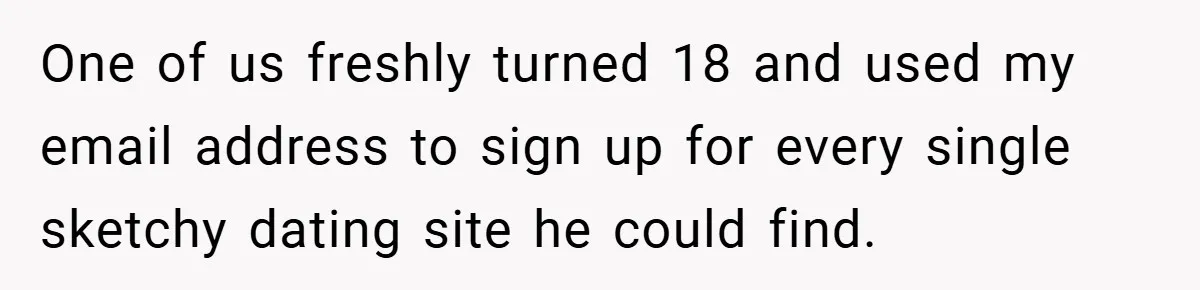 One of us freshly turned 18 and used my email address to sign up for every single sketchy dating site he could find.