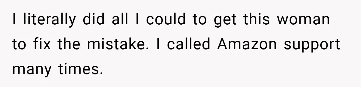 I literally did all I could to get this woman to fix the mistake. I called Amazon support many times.