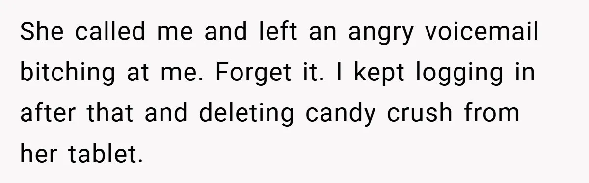 She called me and left an angry voicemail bitching at me. Forget it. I kept logging in after that and deleting candy crush from her tablet.
