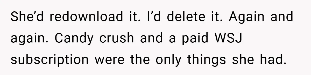 She’d redownload it. I’d delete it. Again and again. Candy crush and a paid WSJ subscription were the only things she had.
