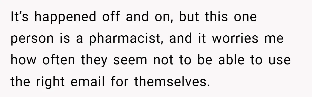 It’s happened off and on, but this one person is a pharmacist, and it worries me how often they seem not to be able to use the right email for...