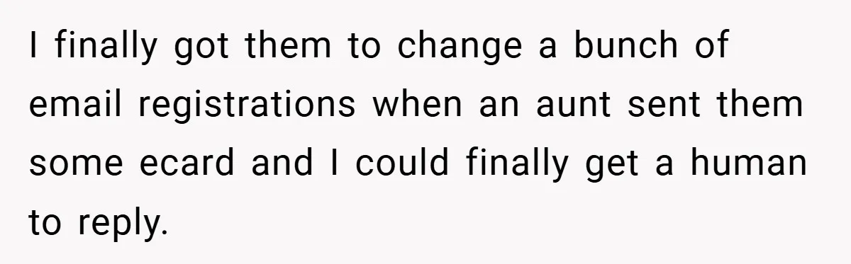 I finally got them to change a bunch of email registrations when an aunt sent them some ecard and I could finally get a human to reply.