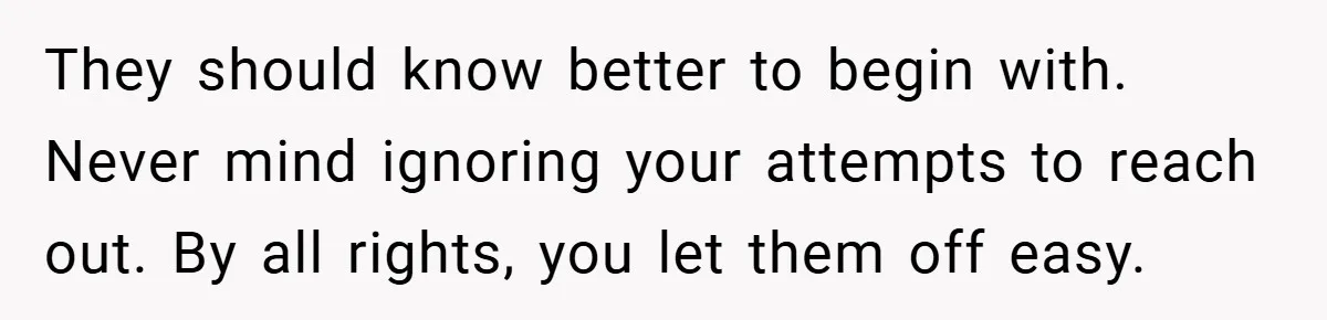They should know better to begin with. Never mind ignoring your attempts to reach out. By all rights, you let them off easy.