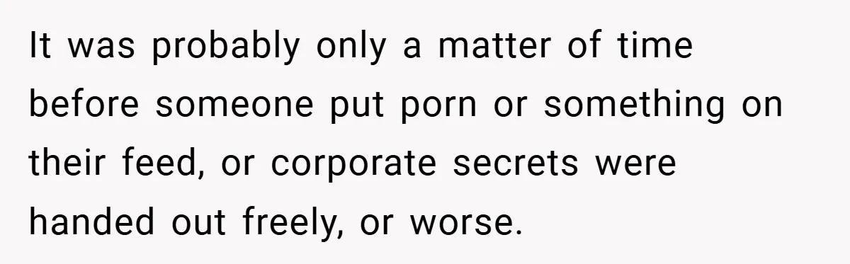 It was probably only a matter of time before someone put porn or something on their feed, or corporate secrets were handed out freely, or worse.