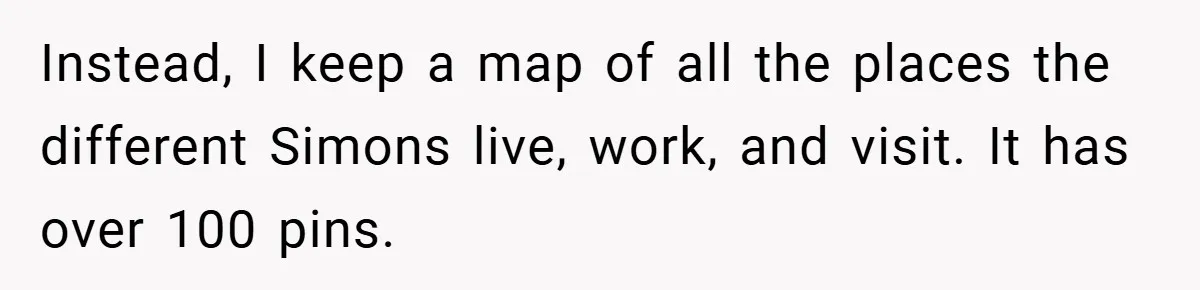 Instead, I keep a map of all the places the different Simons live, work, and visit. It has over 100 pins.