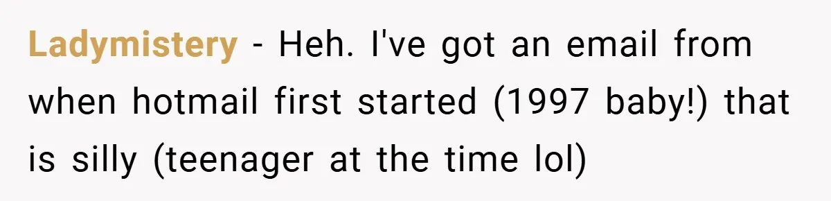 Ladymistery − Heh. I've got an email from when hotmail first started (1997 baby!) that is silly (teenager at the time lol)