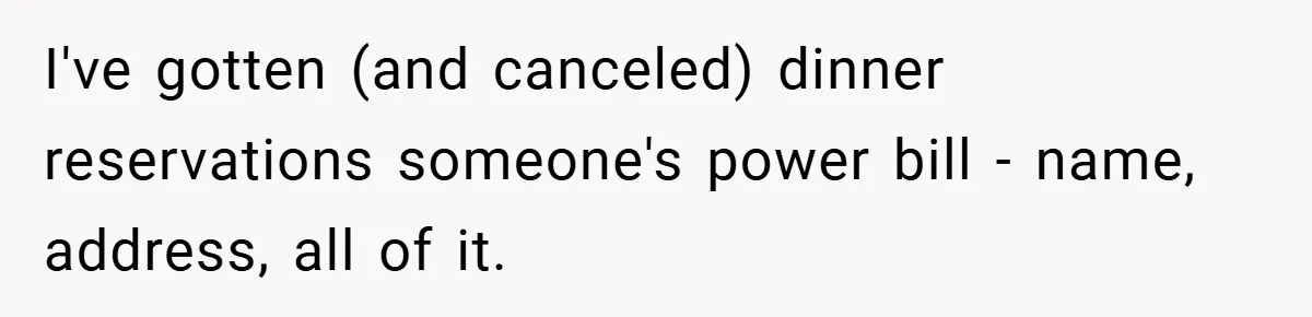 I've gotten (and canceled) dinner reservations someone's power bill - name, address, all of it.