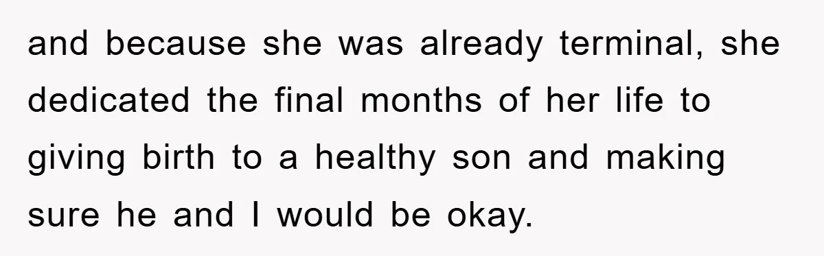 and because she was already terminal, she dedicated the final months of her life to giving birth to a healthy son and making sure he and I would be okay.