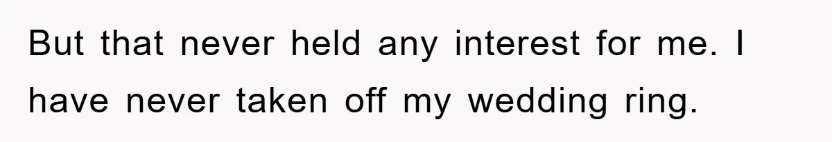 But that never held any interest for me. I have never taken off my wedding ring.