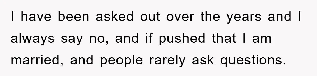 I have been asked out over the years and I always say no, and if pushed that I am married, and people rarely ask questions.
