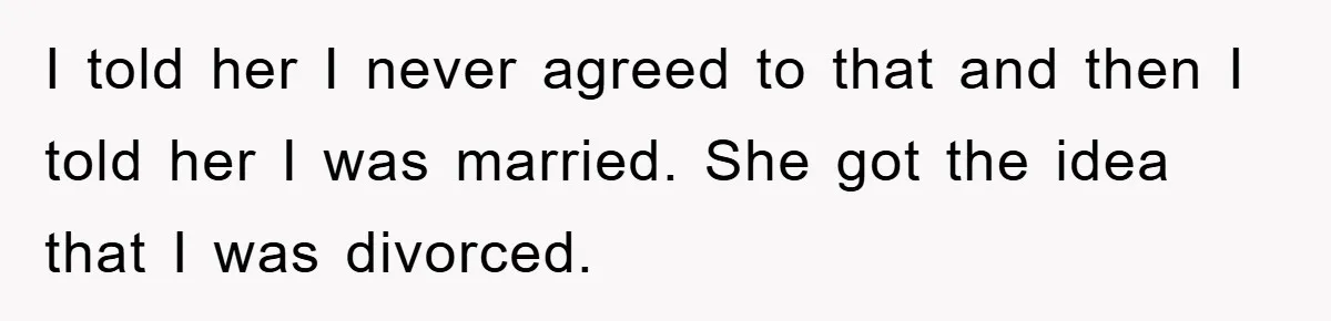 I told her I never agreed to that and then I told her I was married. She got the idea that I was divorced.