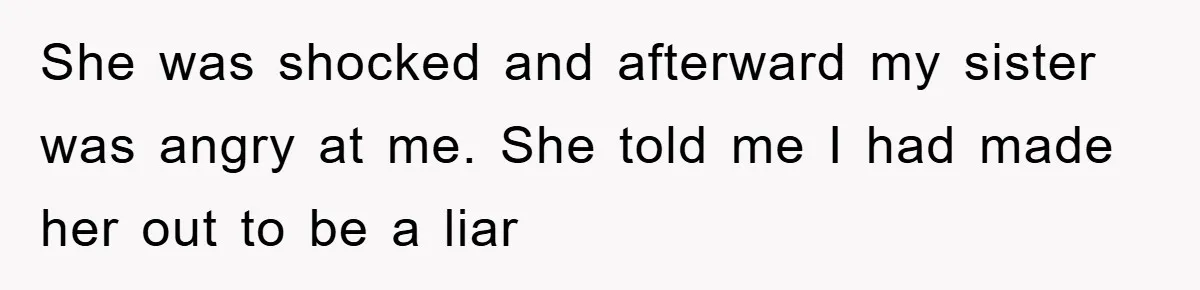 She was shocked and afterward my sister was angry at me. She told me I had made her out to be a liar
