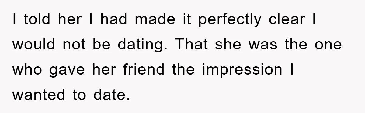 I told her I had made it perfectly clear I would not be dating. That she was the one who gave her friend the impression I wanted to date.