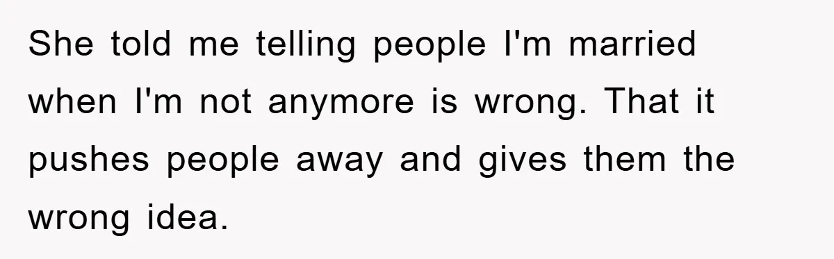 She told me telling people I'm married when I'm not anymore is wrong. That it pushes people away and gives them the wrong idea.