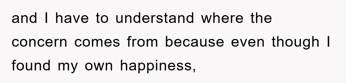 and I have to understand where the concern comes from because even though I found my own happiness,