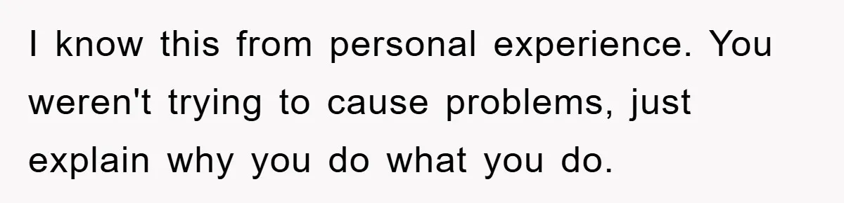 I know this from personal experience. You weren't trying to cause problems, just explain why you do what you do.