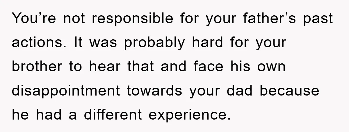 You’re not responsible for your father’s past actions. It was probably hard for your brother to hear that and face his own disappointment towards your dad because he had a...
