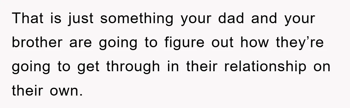 That is just something your dad and your brother are going to figure out how they’re going to get through in their relationship on their own.
