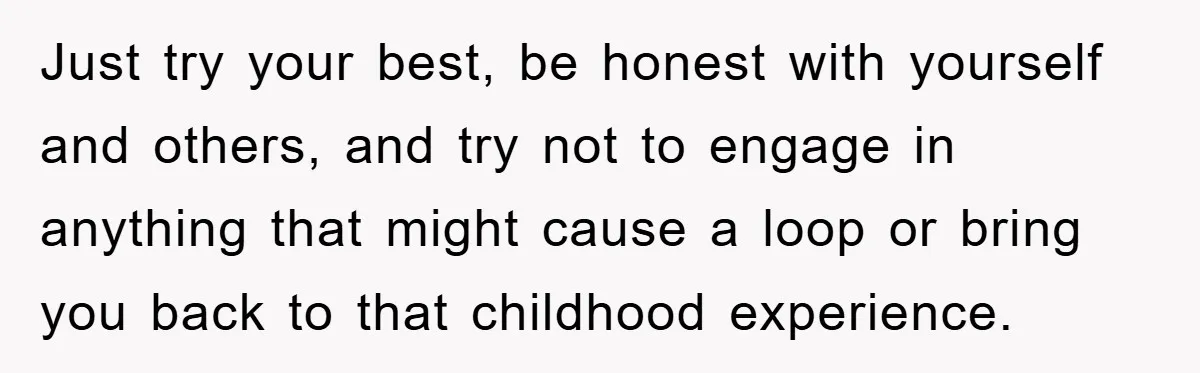 Just try your best, be honest with yourself and others, and try not to engage in anything that might cause a loop or bring you back to that childhood experience.