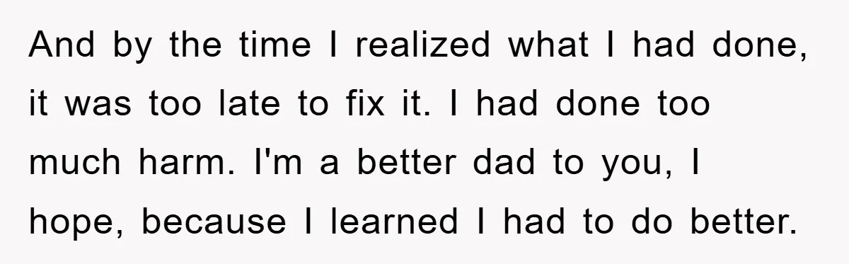 And by the time I realized what I had done, it was too late to fix it. I had done too much harm. I'm a better dad to you, I...