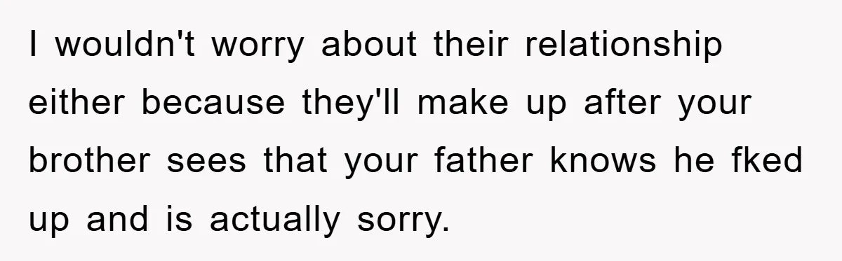 I wouldn't worry about their relationship either because they'll make up after your brother sees that your father knows he fked up and is actually sorry.