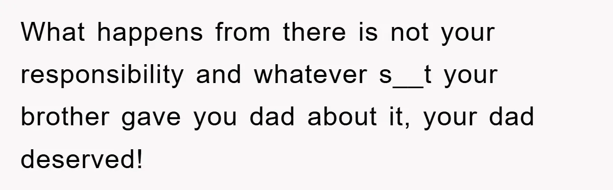What happens from there is not your responsibility and whatever s__t your brother gave you dad about it, your dad deserved!