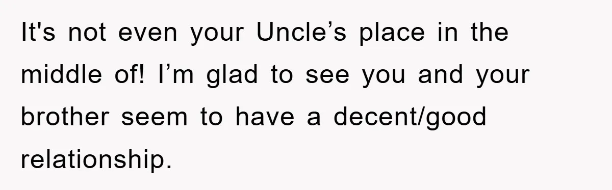It's not even your Uncle’s place in the middle of! I’m glad to see you and your brother seem to have a decent/good relationship.