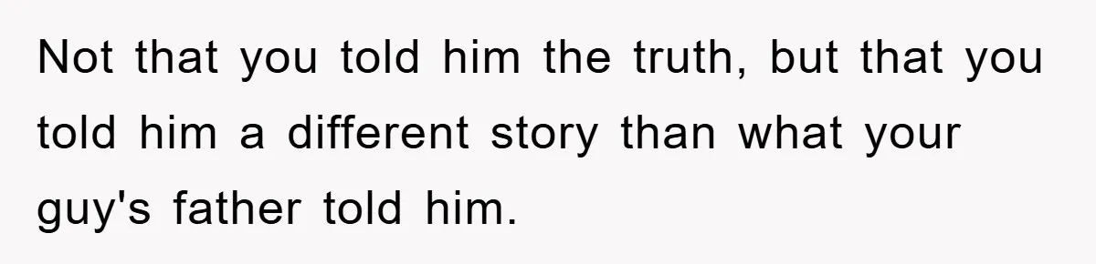 Not that you told him the truth, but that you told him a different story than what your guy's father told him.