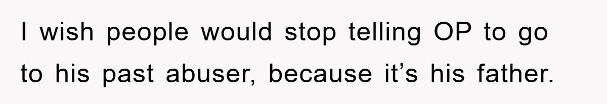 I wish people would stop telling OP to go to his past abuser, because it’s his father.