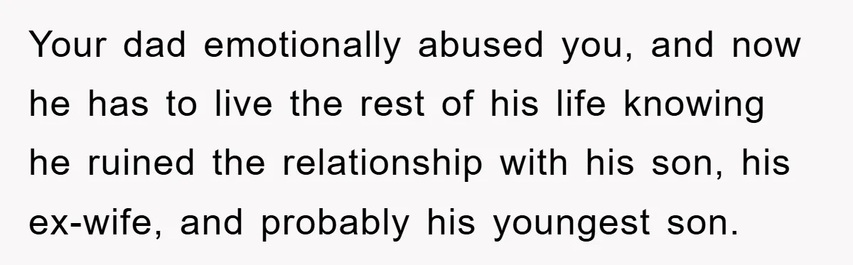 Your dad emotionally abused you, and now he has to live the rest of his life knowing he ruined the relationship with his son, his ex-wife, and probably his youngest...