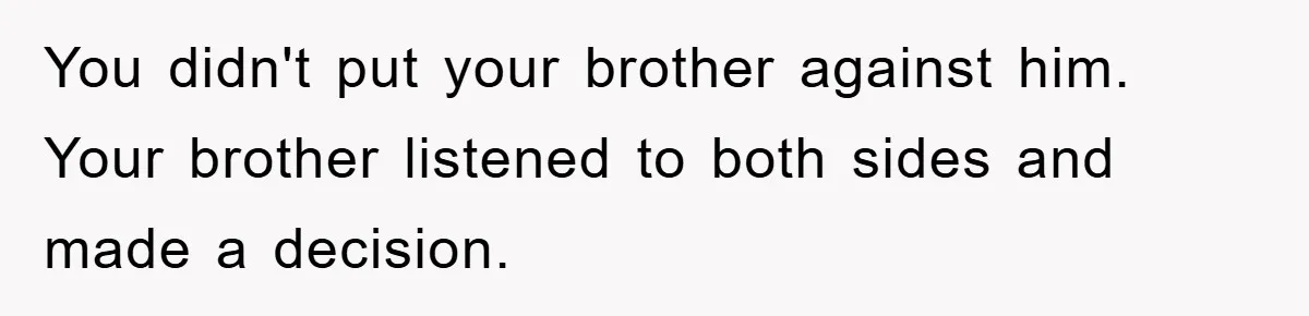You didn't put your brother against him. Your brother listened to both sides and made a decision.