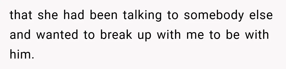 that she had been talking to somebody else and wanted to break up with me to be with him.