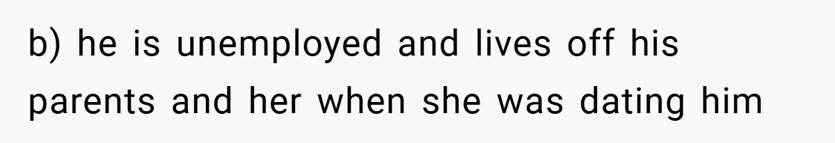 b) he is unemployed and lives off his parents and her when she was dating him