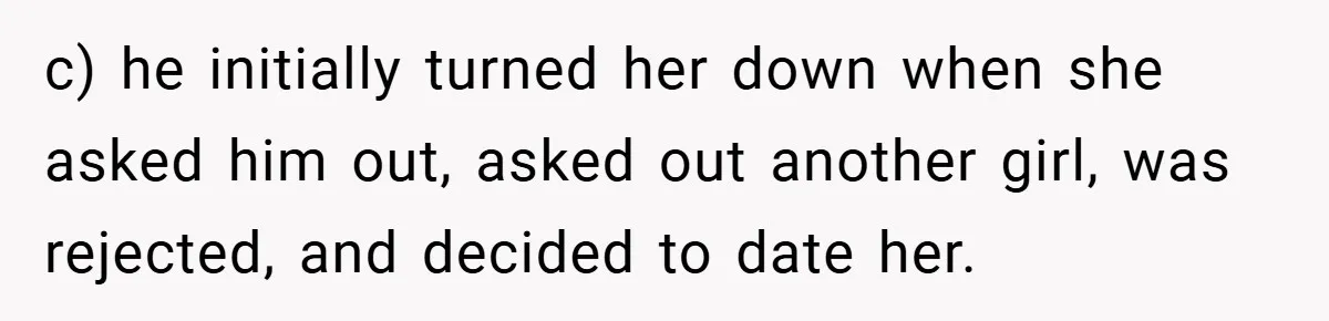 c) he initially turned her down when she asked him out, asked out another girl, was rejected, and decided to date her.