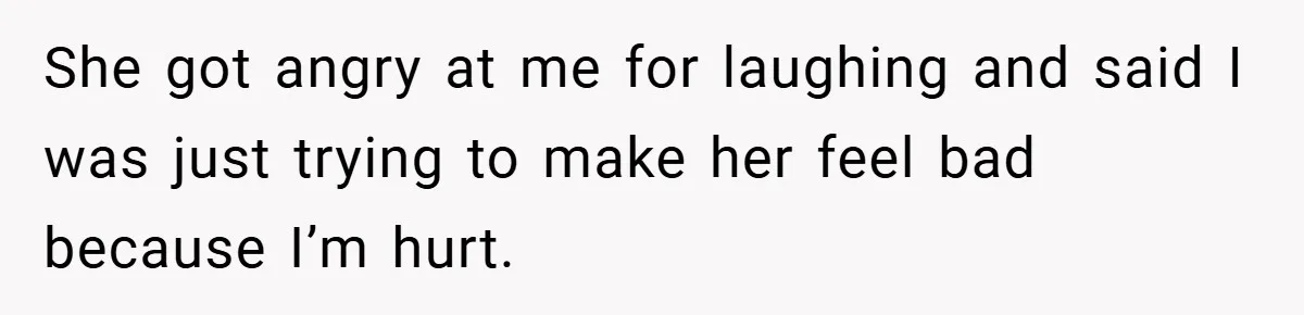 She got angry at me for laughing and said I was just trying to make her feel bad because I’m hurt.